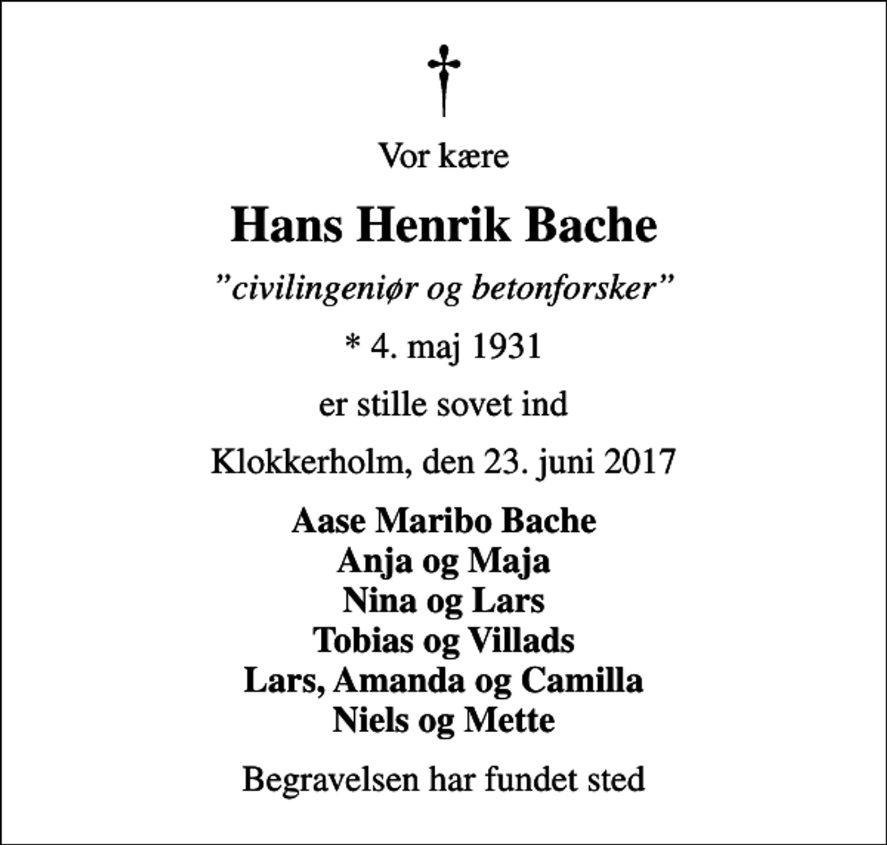 <p>Vor kære<br />Hans Henrik Bache<br />civilingeniør og betonforsker<br />* 4. maj 1931<br />er stille sovet ind<br />Klokkerholm, den 23. juni 2017<br />Aase Maribo Bache Anja og Maja Nina og Lars Tobias og Villads Lars, Amanda og Camilla Niels og Mette<br />Begravelsen har fundet sted</p>