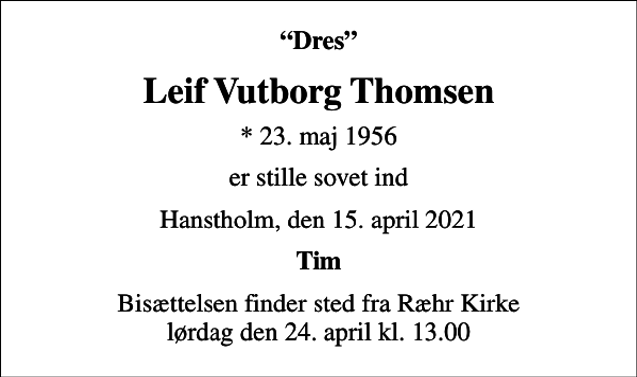 <p>Dres<br />Leif Vutborg Thomsen<br />* 23. maj 1956<br />er stille sovet ind<br />Hanstholm, den 15. april 2021<br />Tim<br />Bisættelsen finder sted fra Ræhr Kirke lørdag den 24. april kl. 13.00</p>