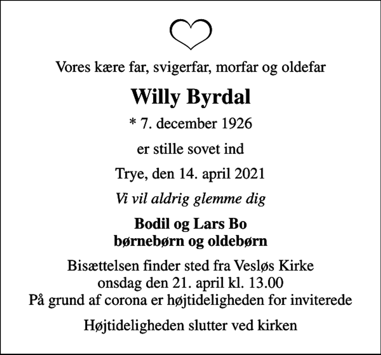 <p>Vores kære far, svigerfar, morfar og oldefar<br />Willy Byrdal<br />* 7. december 1926<br />er stille sovet ind<br />Trye, den 14. april 2021<br />Vi vil aldrig glemme dig<br />Bodil og Lars Bo børnebørn og oldebørn<br />Bisættelsen finder sted fra Vesløs Kirke onsdag den 21. april kl. 13.00 På grund af corona er højtideligheden for inviterede<br />Højtideligheden slutter ved kirken</p>