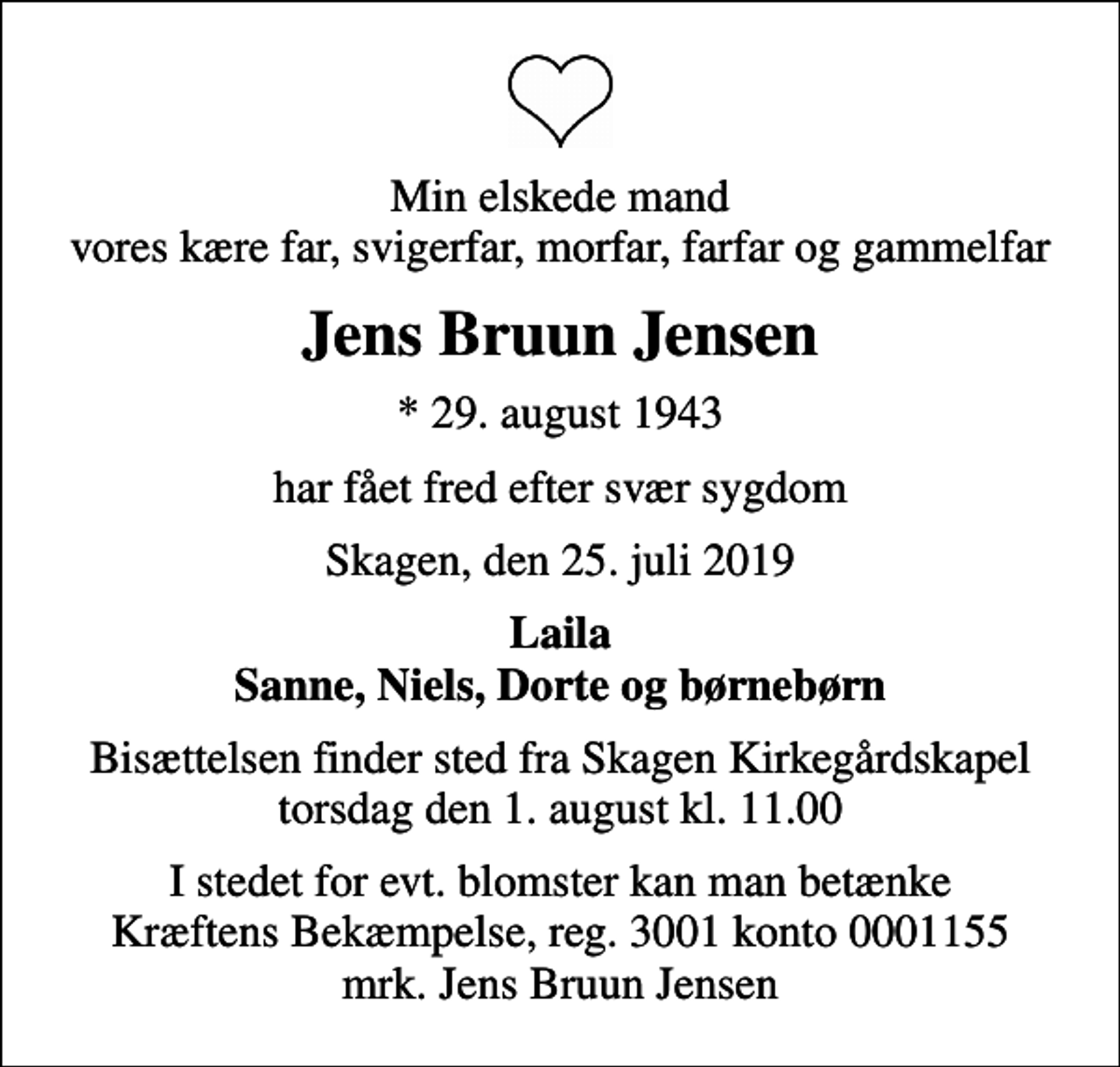 <p>Min elskede mand vores kære far, svigerfar, morfar, farfar og gammelfar<br />Jens Bruun Jensen<br />* 29. august 1943<br />har fået fred efter svær sygdom<br />Skagen, den 25. juli 2019<br />Laila Sanne, Niels, Dorte og børnebørn<br />Bisættelsen finder sted fra Skagen Kirkegårdskapel torsdag den 1. august kl. 11.00<br />I stedet for evt. blomster kan man betænke<br />Kræftens Bekæmpelse reg.3001konto0001155mrk. Jens Bruun<br />Jensen</p>