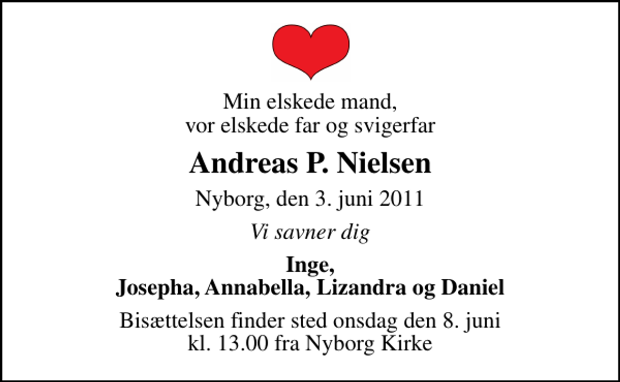 <p>Min elskede mand, vor elskede far og svigerfar<br />Andreas P. Nielsen<br />Nyborg, den 3. juni 2011<br />Vi savner dig<br />Inge, Josepha, Annabella, Lizandra og Daniel<br />Bisættelsen finder sted onsdag den 8. juni kl. 13.00 fra Nyborg Kirke</p>