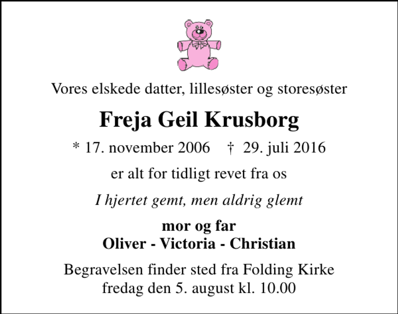 <p>Vores elskede datter, lillesøster og storesøster<br />Freja Geil Krusborg<br />* 17. november 2006 ✝ 29. juli 2016<br />er alt for tidligt revet fra os<br />I hjertet gemt, men aldrig glemt<br />mor og far Oliver - Victoria - Christian<br />Begravelsen finder sted fra Folding Kirke fredag den 5. august kl. 10.00</p>