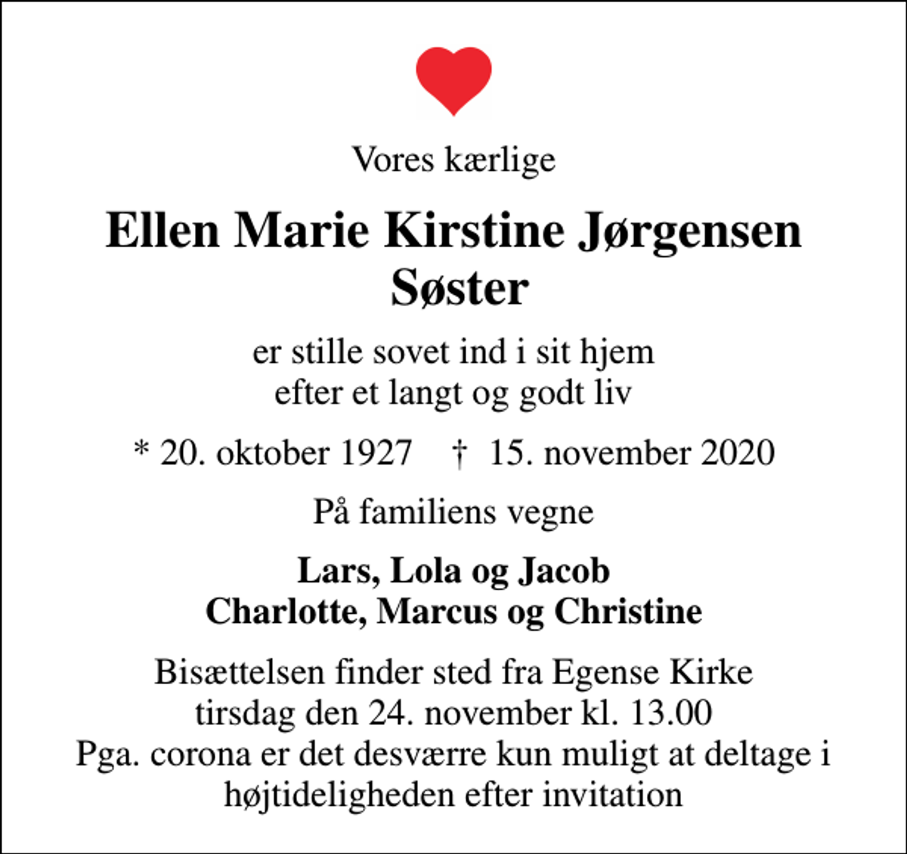 <p>Vores kærlige<br />Ellen Marie Kirstine Jørgensen Søster<br />er stille sovet ind i sit hjem efter et langt og godt liv<br />* 20. oktober 1927 ✝ 15. november 2020<br />På familiens vegne<br />Lars, Lola og Jacob Charlotte, Marcus og Christine<br />Bisættelsen finder sted fra Egense Kirke tirsdag den 24. november kl. 13.00 Pga. corona er det desværre kun muligt at deltage i højtideligheden efter invitation</p>