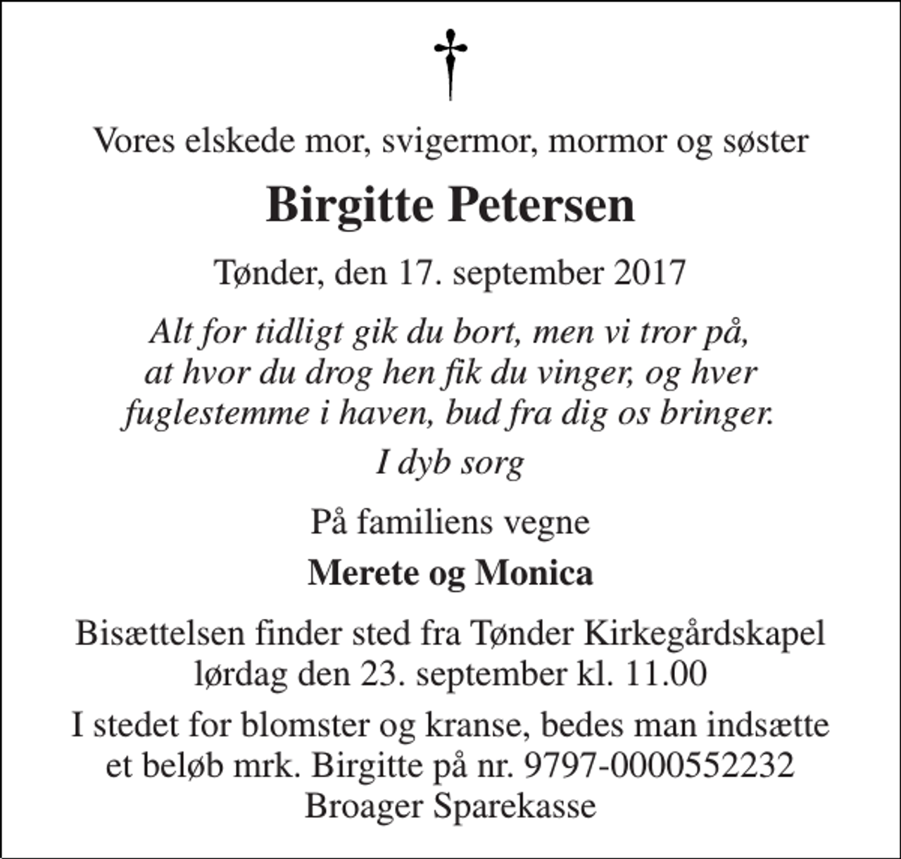 <p>Vores elskede mor, svigermor, mormor og søster<br />Birgitte Petersen<br />Tønder, den 17. september 2017<br />Alt for tidligt gik du bort, men vi tror på, at hvor du drog hen fik du vinger, og hver fuglestemme i haven, bud fra dig os bringer.<br />I dyb sorg<br />På familiens vegne<br />Merete og Monica<br />Bisættelsen finder sted fra Tønder Kirkegårdskapel lørdag den 23. september kl. 11.00<br />I stedet for blomster og kranse, bedes man indsætte et beløb mrk. Birgitte på nr. 9797-0000552232 Broager Sparekasse</p>