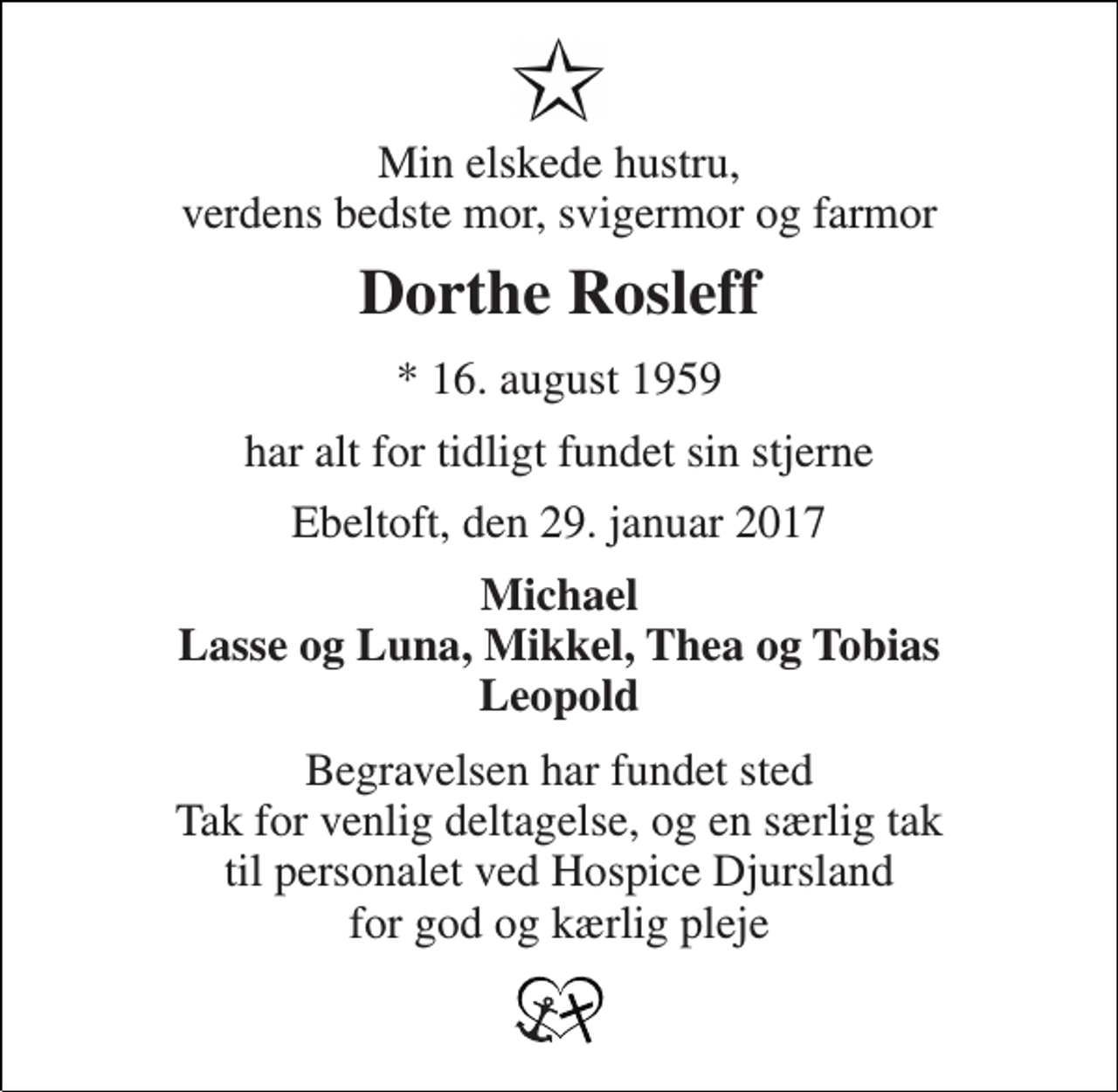 <p>Min elskede hustru, verdens bedste mor, svigermor og farmor<br />Dorthe Rosleff<br />* 16. august 1959<br />har alt for tidligt fundet sin stjerne<br />Ebeltoft, den 29. januar 2017<br />Michael Lasse og Luna, Mikkel, Thea og Tobias Leopold<br />Begravelsen har fundet sted Tak for venlig deltagelse, og en særlig tak til personalet ved Hospice Djursland for god og kærlig pleje</p>