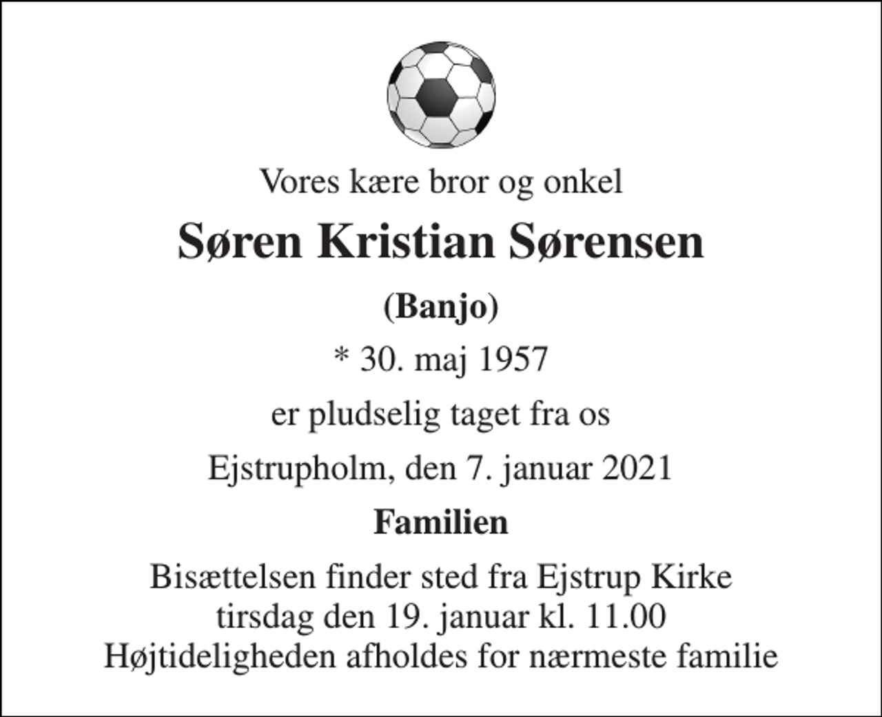 <p>Vores kære bror og onkel<br />Søren Kristian Sørensen<br />(Banjo)<br />* 30. maj 1957<br />er pludselig taget fra os<br />Ejstrupholm, den 7. januar 2021<br />Familien<br />Bisættelsen finder sted fra Ejstrup Kirke tirsdag den 19. januar kl. 11.00 Højtideligheden afholdes for nærmeste familie</p>