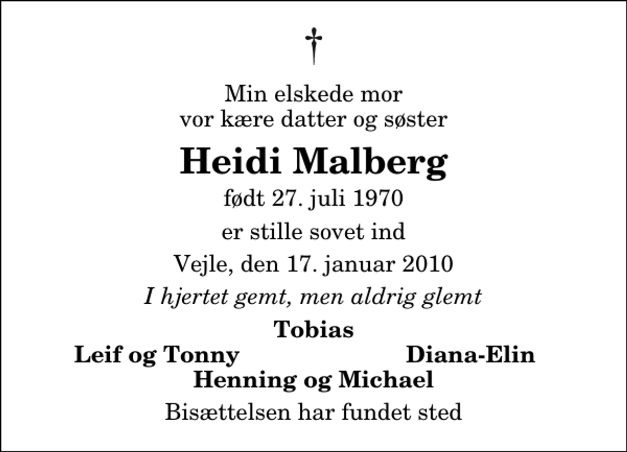 <p>Min elskede mor vor kære datter og søster<br />Heidi Malberg<br />født 27. juli 1970<br />er stille sovet ind<br />Vejle, den 17. januar 2010<br />I hjertet gemt, men aldrig glemt<br />Tobias<br />Leif og Tonny<br />Diana-Elin<br />Bisættelsen har fundet sted</p>