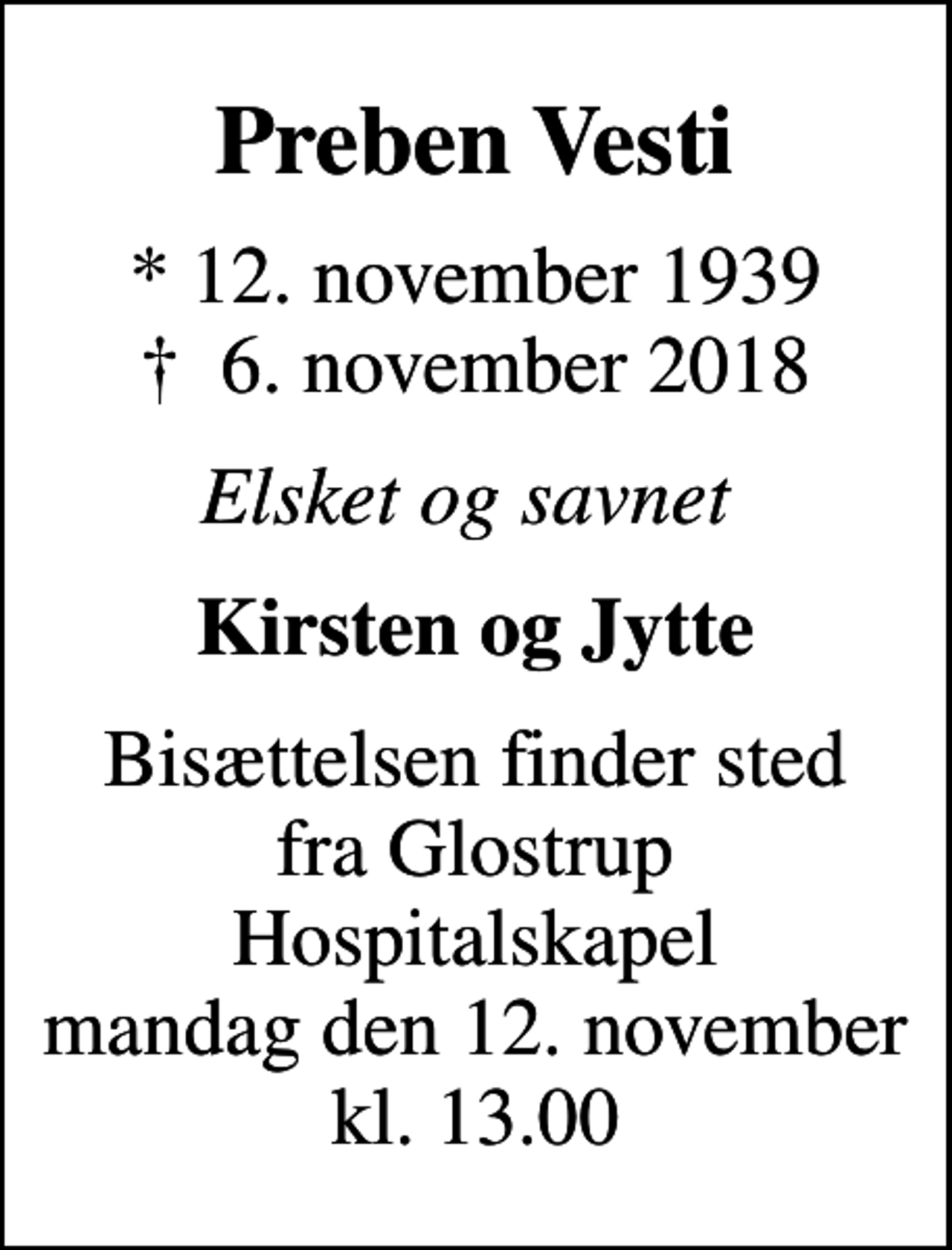 <p>Preben Vesti<br />* 12. november 1939<br />✝ 6. november 2018<br />Elsket og savnet<br />Kirsten og Jytte<br />Bisættelsen finder sted fra Glostrup Hospitalskapel mandag den 12. november kl. 13.00<br />Bisættelsen finder sted fra Glostrup Hospitalskapel mandag den 12. november, kl. 13.00</p>