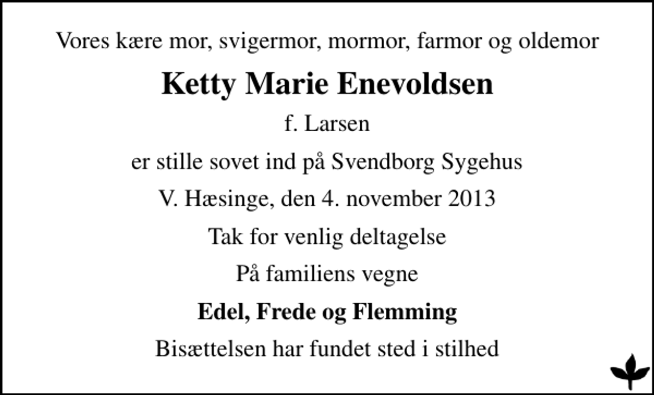<p>Vores kære mor, svigermor, mormor, farmor og oldemor<br />Ketty Marie Enevoldsen<br />f. Larsen<br />er stille sovet ind på Svendborg Sygehus<br />V. Hæsinge, den 4. november 2013<br />Tak for venlig deltagelse<br />På familiens vegne<br />Edel, Frede og Flemming<br />Bisættelsen har fundet sted i stilhed</p>