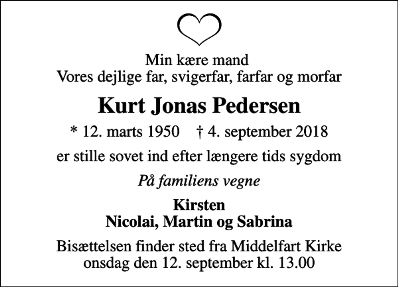<p>Min kære mand Vores dejlige far, svigerfar, farfar og morfar<br />Kurt Jonas Pedersen<br />* 12. marts 1950 ✝ 4. september 2018<br />er stille sovet ind efter længere tids sygdom<br />På familiens vegne<br />Kirsten Nicolai, Martin og Sabrina<br />Bisættelsen finder sted fra Middelfart Kirke onsdag den 12. september kl. 13.00</p>