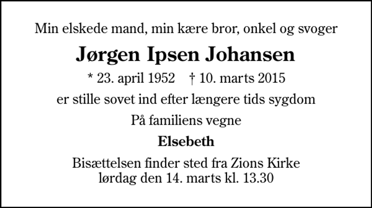 <p>Min elskede mand, min kære bror, onkel og svoger<br />Jørgen Ipsen Johansen<br />* 23. april 1952 ✝ 10. marts 2015<br />er stille sovet ind efter længere tids sygdom<br />På familiens vegne<br />Elsebeth<br />Bisættelsen finder sted fra Zions Kirke lørdag den 14. marts kl. 13.30</p>