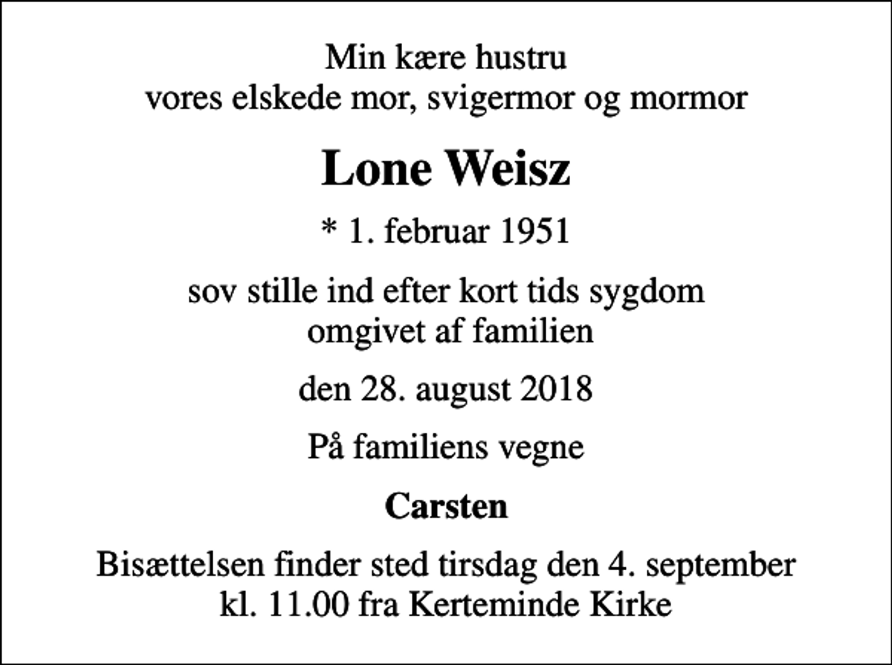 <p>Min kære hustru vores elskede mor, svigermor og mormor<br />Lone Weisz<br />* 1. februar 1951<br />sov stille ind efter kort tids sygdom omgivet af familien<br />den 28. august 2018<br />På familiens vegne<br />Carsten<br />Bisættelsen finder sted tirsdag den 4. september kl. 11.00 fra Kerteminde Kirke</p>