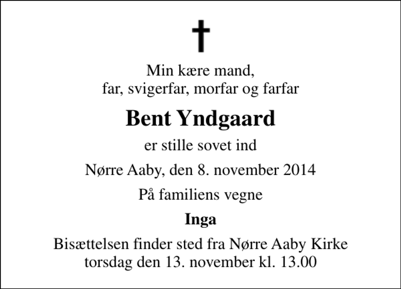 <p>Min kære mand, far, svigerfar, morfar og farfar<br />Bent Yndgaard<br />er stille sovet ind<br />Nørre Aaby, den 8. november 2014<br />På familiens vegne<br />Inga<br />Bisættelsen finder sted fra Nørre Aaby Kirke torsdag den 13. november kl. 13.00</p>