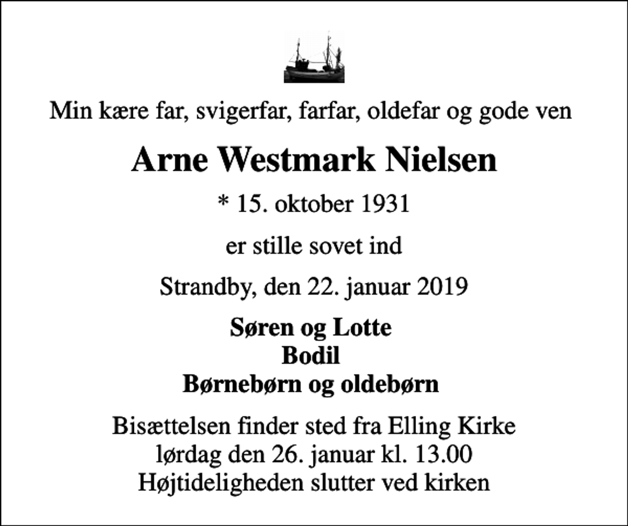 <p>Min kære far, svigerfar, farfar, oldefar og gode ven<br />Arne Westmark Nielsen<br />* 15. oktober 1931<br />er stille sovet ind<br />Strandby, den 22. januar 2019<br />Søren og Lotte Bodil Børnebørn og oldebørn<br />Bisættelsen finder sted fra Elling Kirke lørdag den 26. januar kl. 13.00 Højtideligheden slutter ved kirken</p>