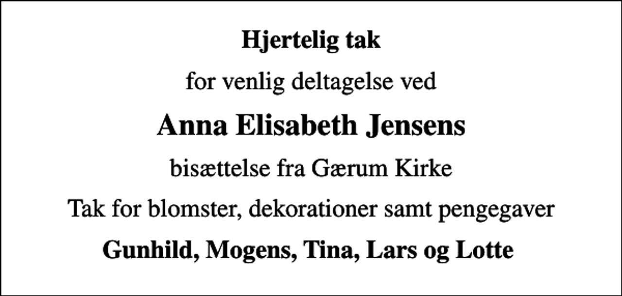 <p>Hjertelig tak<br />for venlig deltagelse ved<br />Anna Elisabeth Jensens<br />bisættelse fra Gærum Kirke<br />Tak for blomster, dekorationer samt pengegaver<br />Gunhild, Mogens, Tina, Lars og Lotte</p>