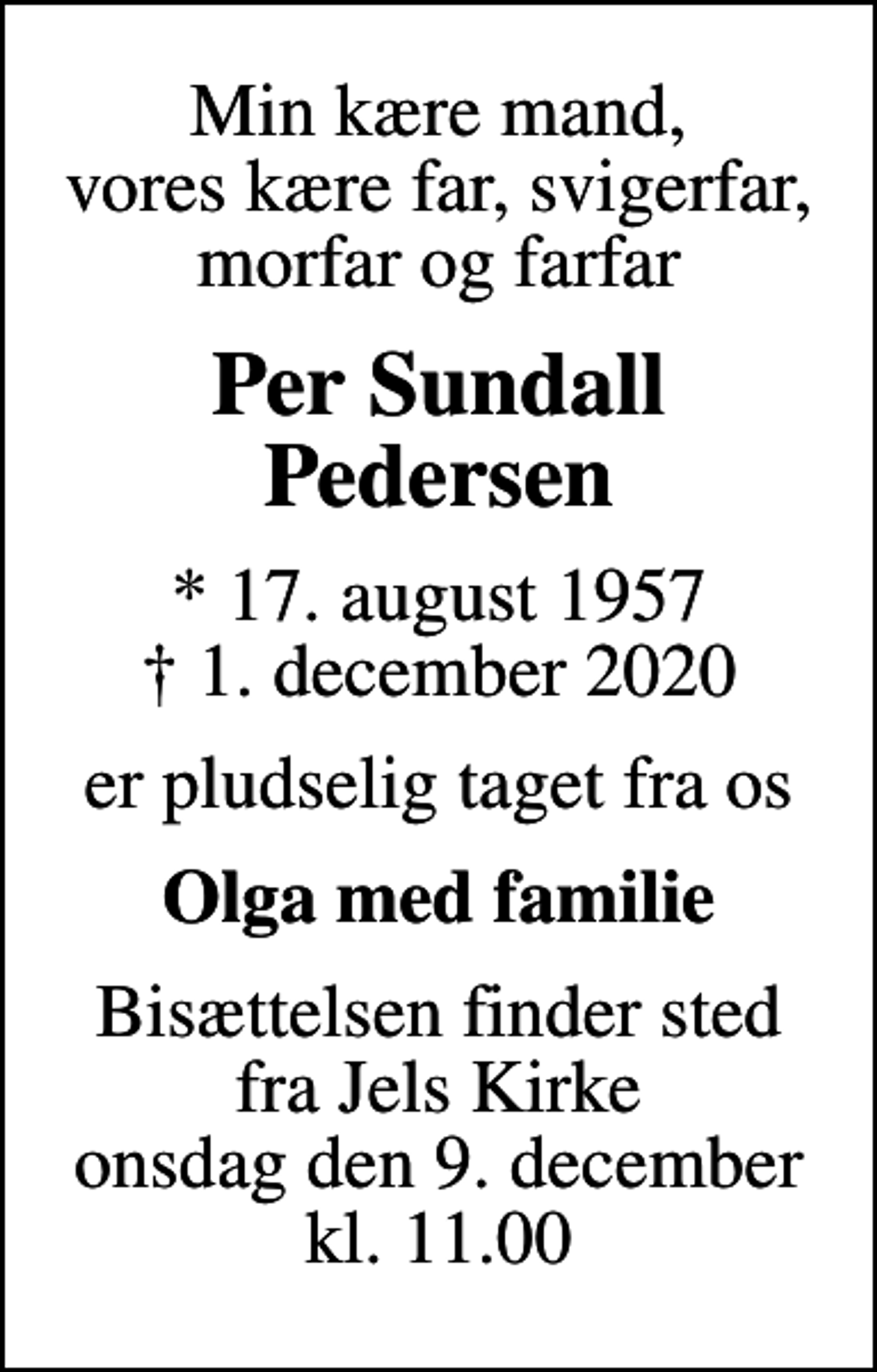 <p>Min kære mand, vores kære far, svigerfar, morfar og farfar<br />Per Sundall Pedersen<br />* 17. august 1957<br />✝ 1. december 2020<br />er pludselig taget fra os<br />Olga med familie<br />Bisættelsen finder sted fra Jels Kirke onsdag den 9. december kl. 11.00</p>