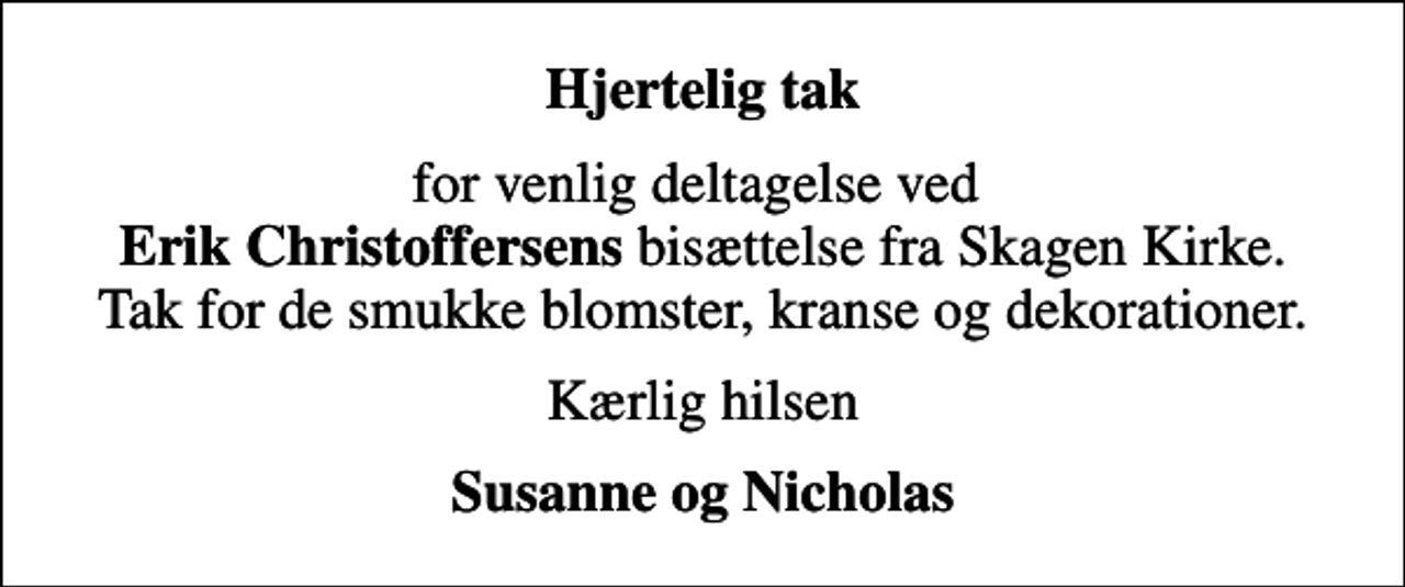 <p>Hjertelig tak<br />for venlig deltagelse ved <em>Erik Christoffersens </em>bisættelse fra Skagen Kirke. Tak for de smukke blomster, kranse og dekorationer.<br />Kærlig hilsen<br />Susanne og Nicholas</p>