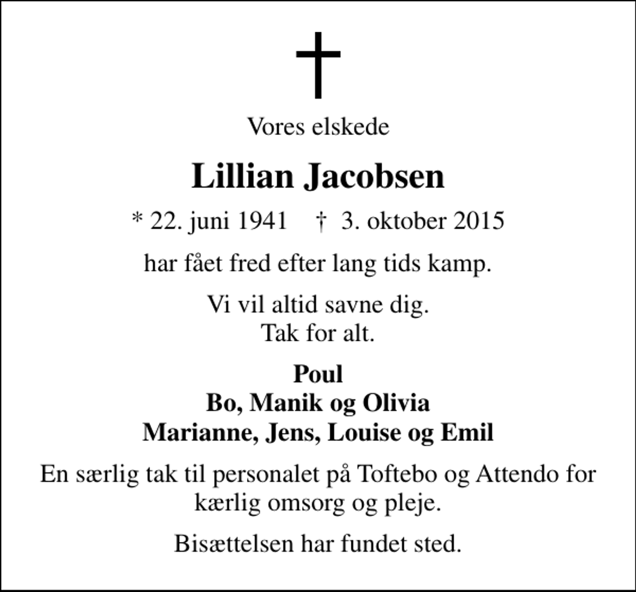 <p>Vores elskede<br />Lillian Jacobsen<br />* 22. juni 1941 ✝ 3. oktober 2015<br />har fået fred efter lang tids kamp.<br />Vi vil altid savne dig. Tak for alt.<br />Poul Bo, Manik og Olivia Marianne, Jens, Louise og Emil<br />En særlig tak til personalet på Toftebo og Attendo for kærlig omsorg og pleje.<br />Bisættelsen har fundet sted.</p>