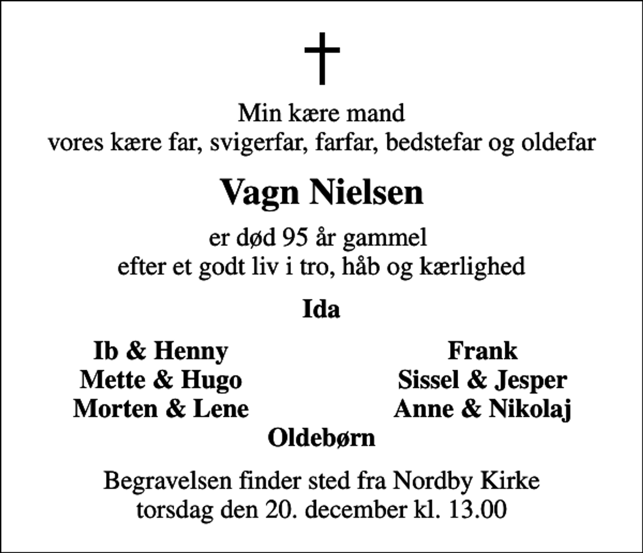 <p>Min kære mand vores kære far, svigerfar, farfar, bedstefar og oldefar<br />Vagn Nielsen<br />er død 95 år gammel efter et godt liv i tro, håb og kærlighed<br />Ida<br />Ib &amp; Henny<br />Frank<br />Mette &amp; Hugo<br />Sissel &amp; Jesper<br />Morten &amp; Lene<br />Anne &amp; Nikolaj<br />Begravelsen finder sted fra Nordby Kirke torsdag den 20. december kl. 13.00</p>