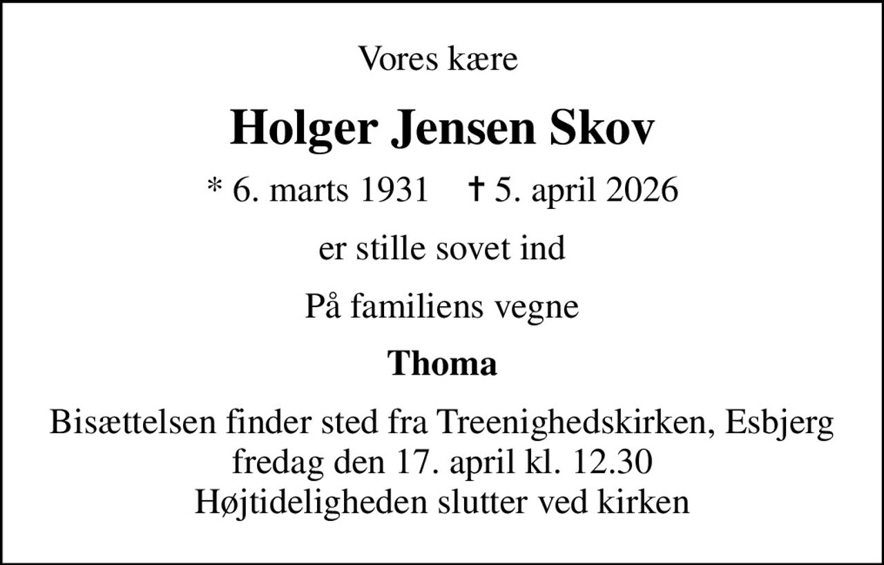 Vores kære 
Holger Jensen Skov
* 6. marts 1931    ✝ 5. april 2026
er stille sovet ind
På familiens vegne
Thoma
Bisættelsen finder sted fra Treenighedskirken, Esbjerg  fredag den 17. april kl. 12.30  Højtideligheden slutter ved kirken