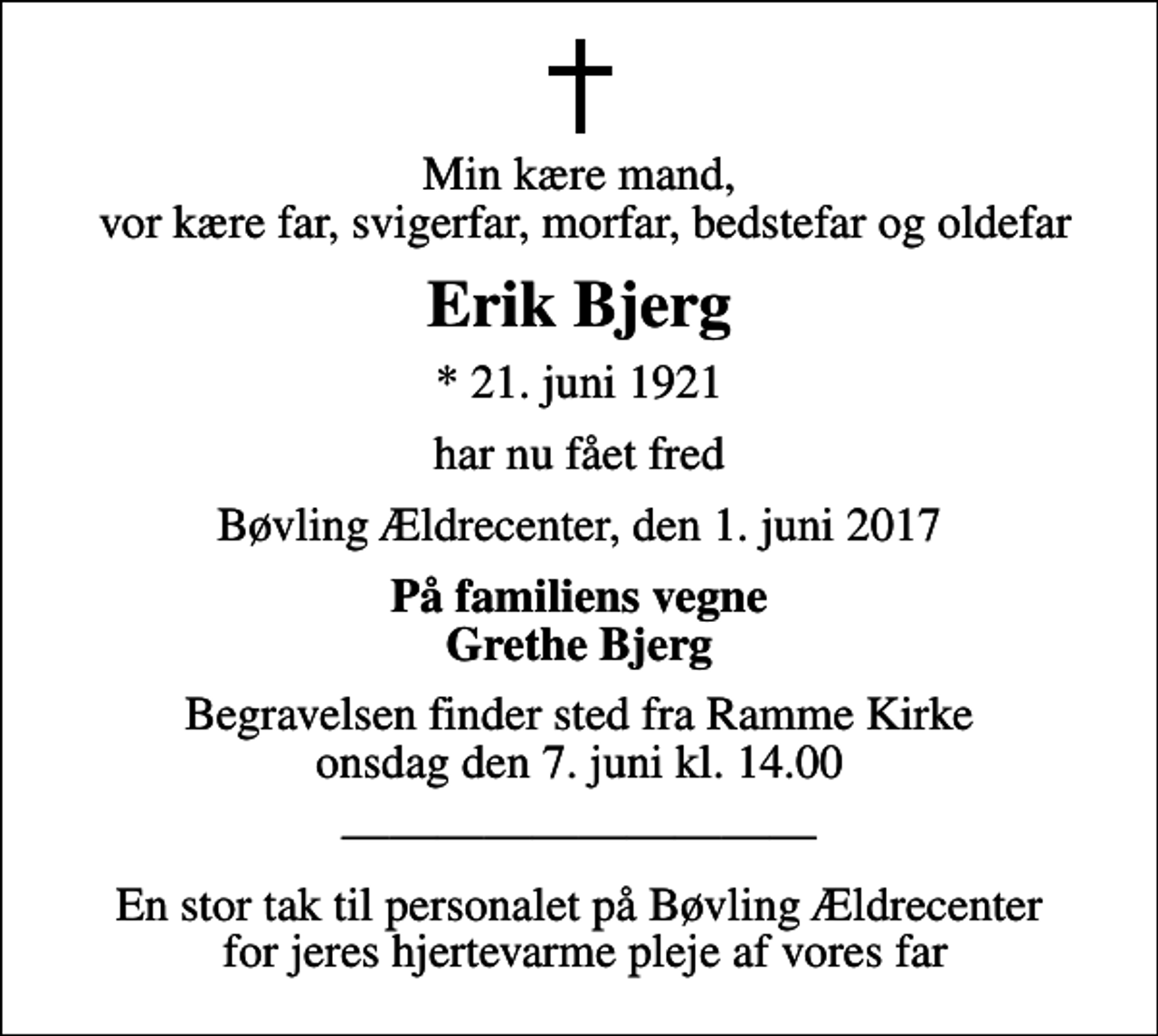 <p>Min kære mand, vor kære far, svigerfar, morfar, bedstefar og oldefar<br />Erik Bjerg<br />* 21. juni 1921<br />har nu fået fred<br />Bøvling Ældrecenter, den 1. juni 2017<br />På familiens vegne Grethe Bjerg<br />Begravelsen finder sted fra Ramme Kirke onsdag den 7. juni kl. 14.00<br />En stor tak til personalet på Bøvling Ældrecenter for jeres hjertevarme pleje af vores far</p>