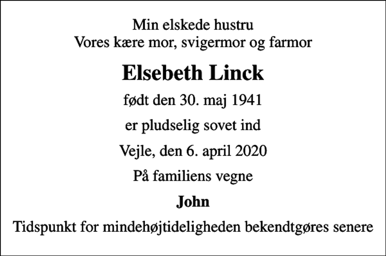 <p>Min elskede hustru Vores kære mor, svigermor og farmor<br />Elsebeth Linck<br />født den 30. maj 1941<br />er pludselig sovet ind<br />Vejle, den 6. april 2020<br />På familiens vegne<br />John<br />Tidspunkt for mindehøjtideligheden bekendtgøres senere</p>