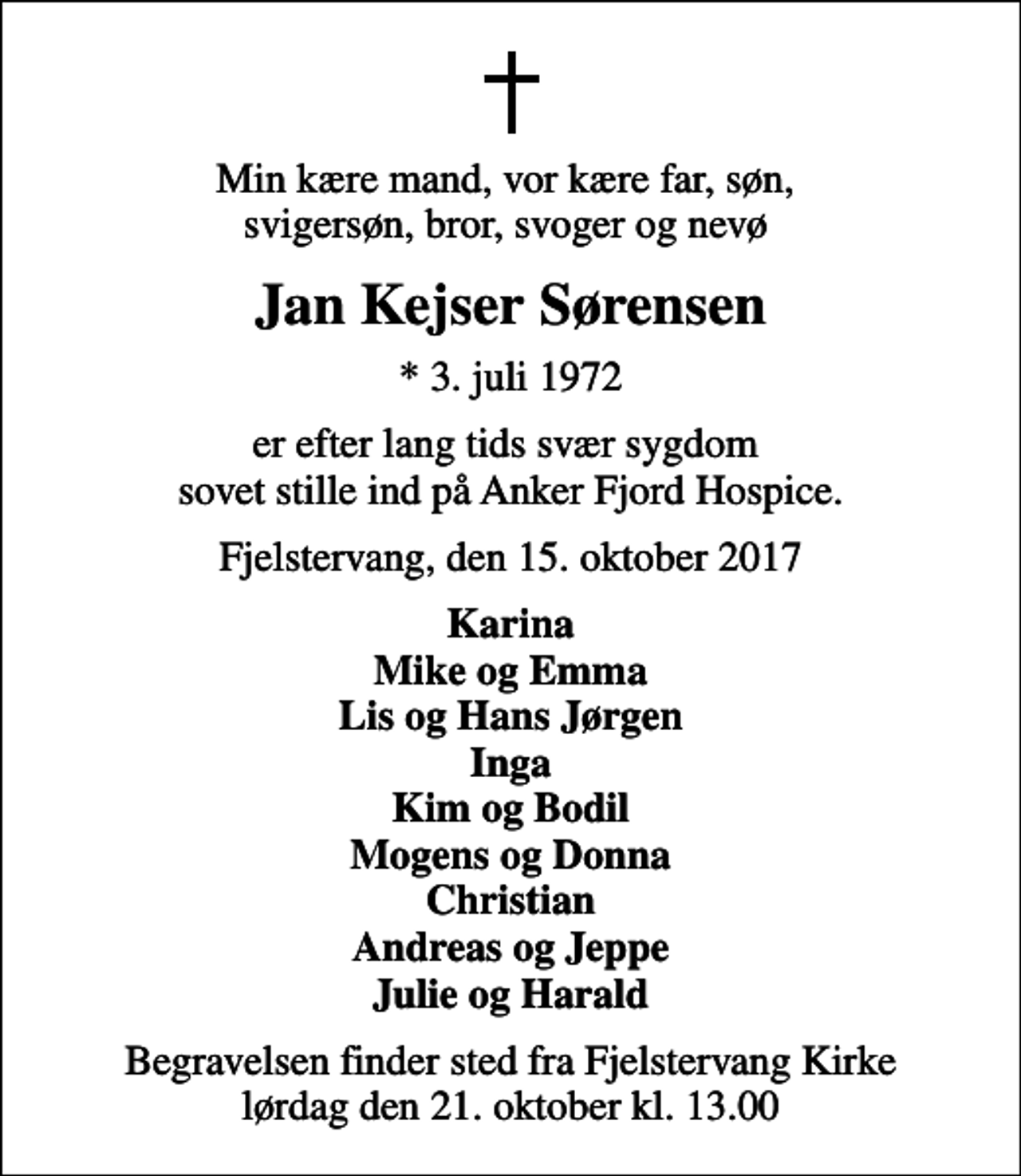 <p>Min kære mand, vor kære far, søn, svigersøn, bror, svoger og nevø<br />Jan Kejser Sørensen<br />* 3. juli 1972<br />er efter lang tids svær sygdom sovet stille ind på Anker Fjord Hospice.<br />Fjelstervang, den 15. oktober 2017<br />Karina Mike og Emma Lis og Hans Jørgen Inga Kim og Bodil Mogens og Donna Christian Andreas og Jeppe Julie og Harald<br />Begravelsen finder sted fra Fjelstervang Kirke lørdag den 21. oktober kl. 13.00</p>