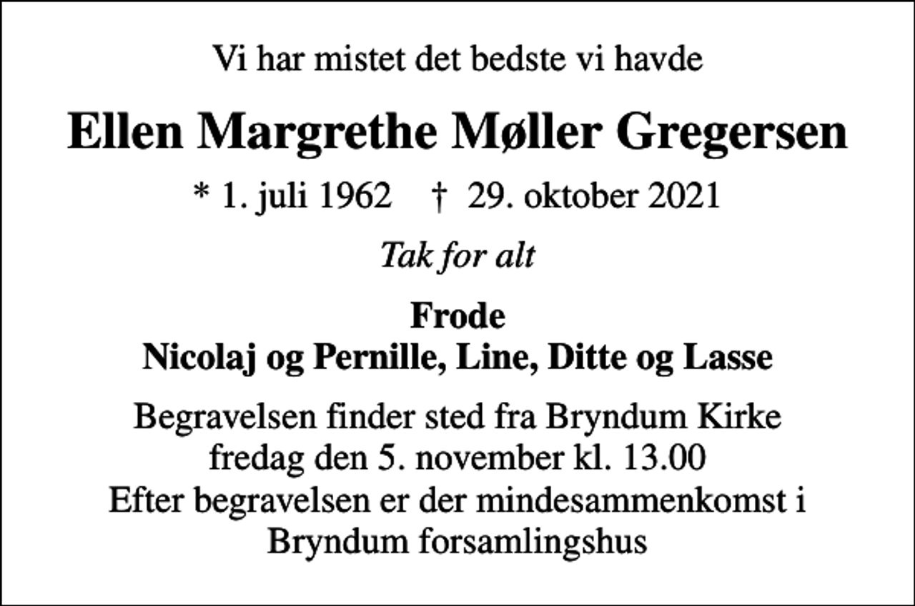<p>Vi har mistet det bedste vi havde<br />Ellen Margrethe Møller Gregersen<br />* 1. juli 1962 ✝ 29. oktober 2021<br />Tak for alt<br />Frode Nicolaj og Pernille, Line, Ditte og Lasse<br />Begravelsen finder sted fra Bryndum Kirke fredag den 5. november kl. 13.00 Efter begravelsen er der mindesammenkomst i Bryndum forsamlingshus</p>