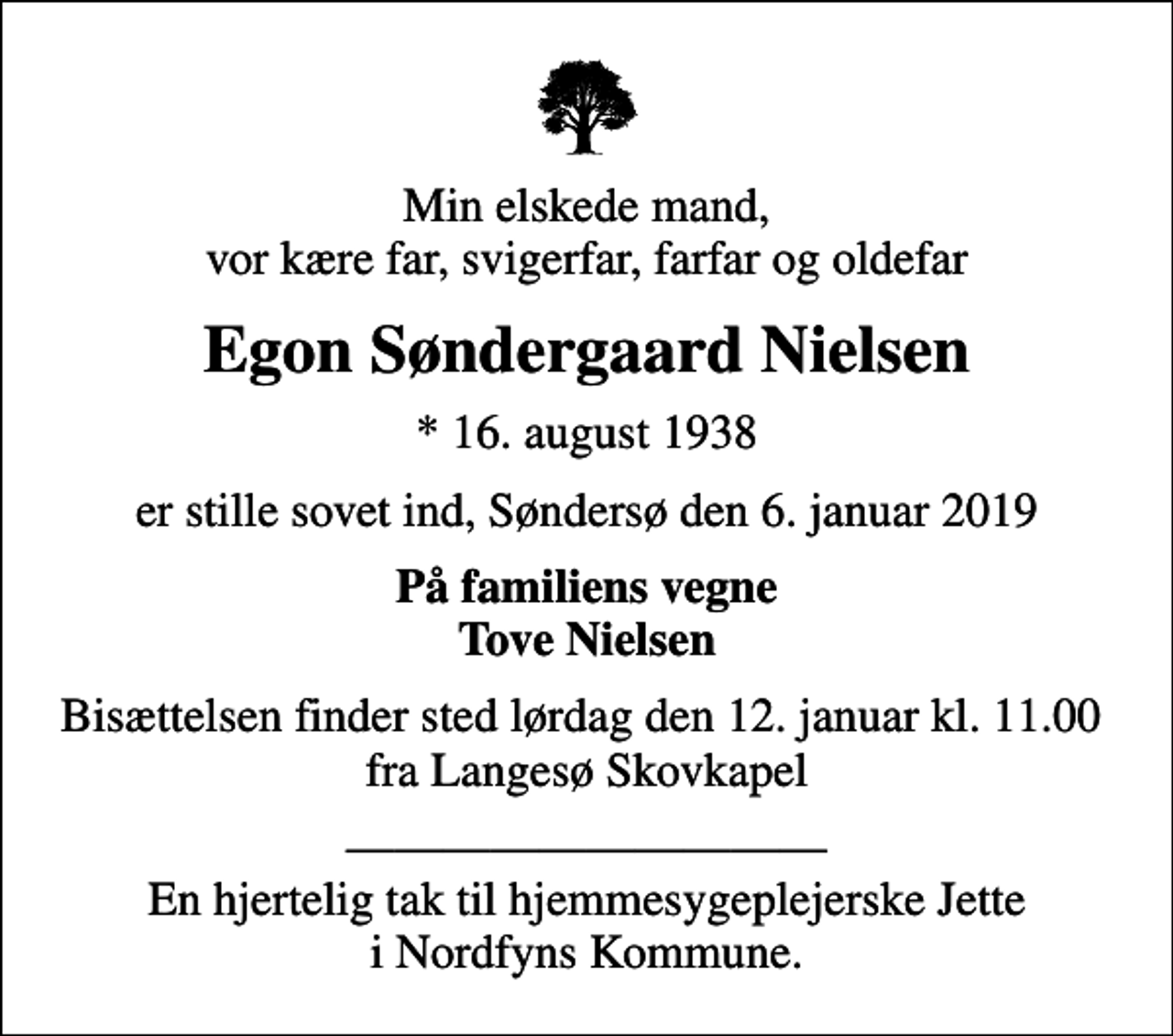 <p>Min elskede mand, vor kære far, svigerfar, farfar og oldefar<br />Egon Søndergaard Nielsen<br />* 16. august 1938<br />er stille sovet ind, Søndersø den 6. januar 2019<br />På familiens vegne Tove Nielsen<br />Bisættelsen finder sted lørdag den 12. januar kl. 11.00 fra Langesø Skovkapel<br />En hjertelig tak til hjemmesygeplejerske Jette i Nordfyns Kommune.</p>