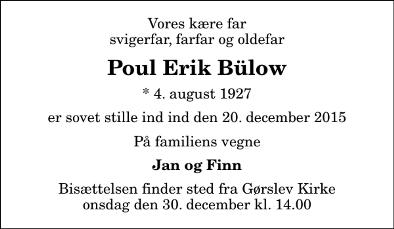 <p>Vores kære far svigerfar, farfar og oldefar<br />Poul Erik Bülow<br />* 4. august 1927<br />er sovet stille ind ind den 20. december 2015<br />På familiens vegne<br />Jan og Finn<br />Bisættelsen finder sted fra Gørslev Kirke onsdag den 30. december kl. 14.00</p>