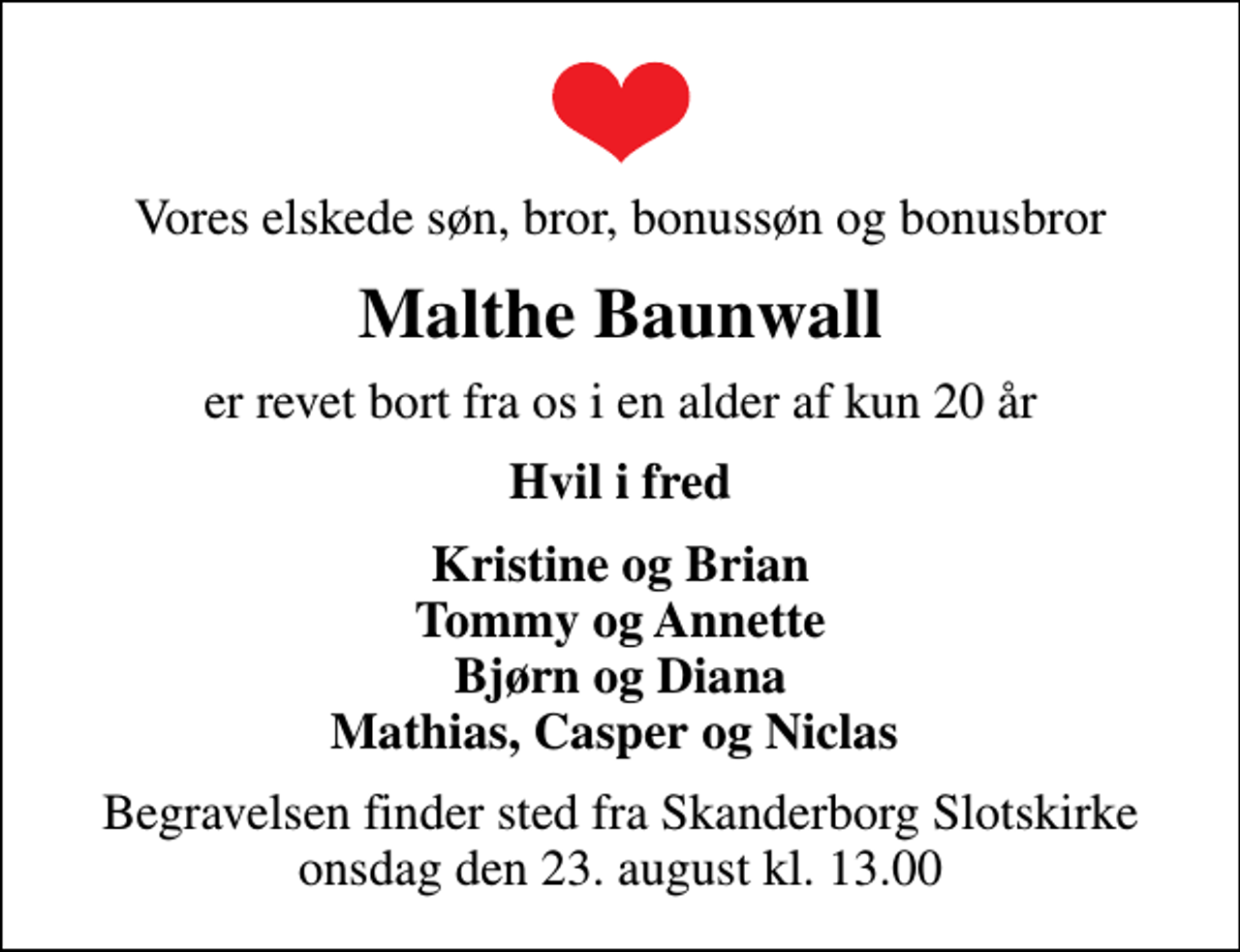 <p>Vores elskede søn, bror, bonussøn og bonusbror<br />Malthe Baunwall<br />er revet bort fra os i en alder af kun 20 år<br />Hvil i fred<br />Kristine og Brian Tommy og Annette Bjørn og Diana Mathias, Casper og Niclas<br />Begravelsen finder sted fra Skanderborg Slotskirke onsdag den 23. august kl. 13.00</p>