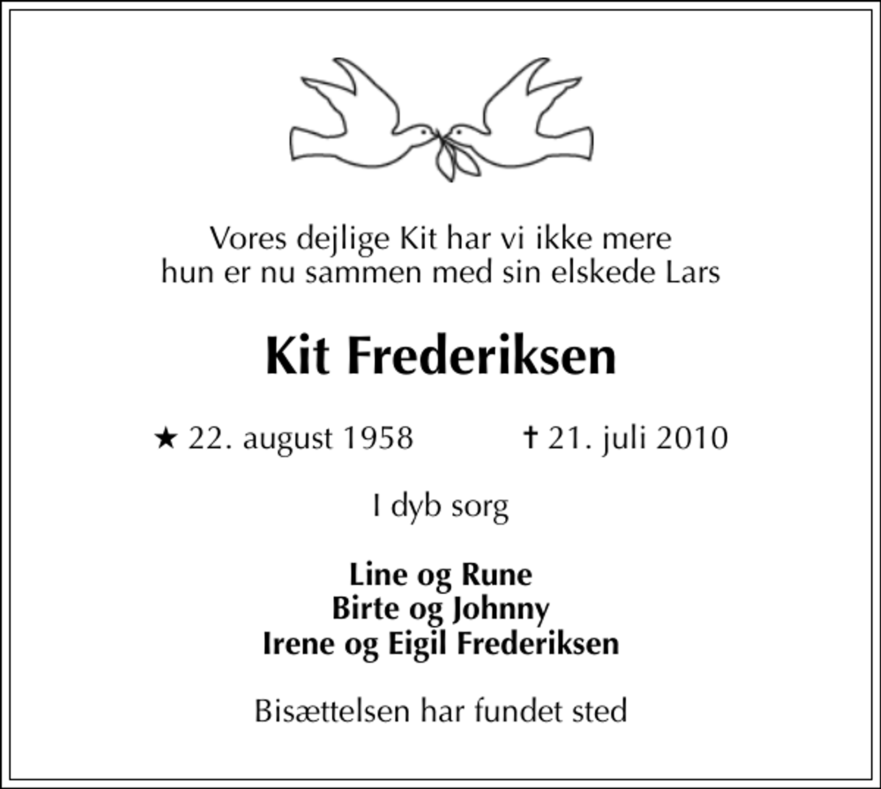 <p>Vores dejlige Kit har vi ikke mere hun er nu sammen med sin elskede Lars<br />Kit Frederiksen<br />* 22. august 1958 ✝ 21. juli 2010<br />I dyb sorg<br />Line og Rune Birte og Johnny Irene og Eigil Frederiksen<br />Bisættelsen har fundet sted</p>