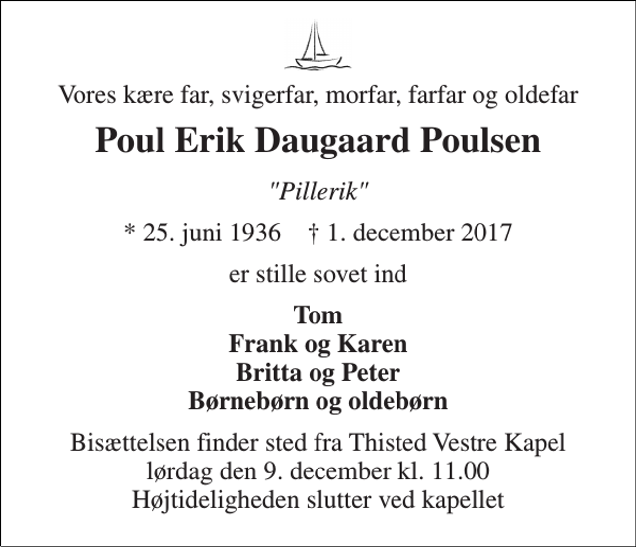 <p>Vores kære far, svigerfar, morfar, farfar og oldefar<br />Poul Erik Daugaard Poulsen<br />"Pillerik"<br />* 25. juni 1936 † 1. december 2017<br />er stille sovet ind<br />Tom Frank og Karen Britta og Peter Børnebørn og oldebørn<br />Bisættelsen finder sted fra Thisted Vestre Kapel lørdag den 9. december kl. 11.00 Højtideligheden slutter ved kapellet</p>