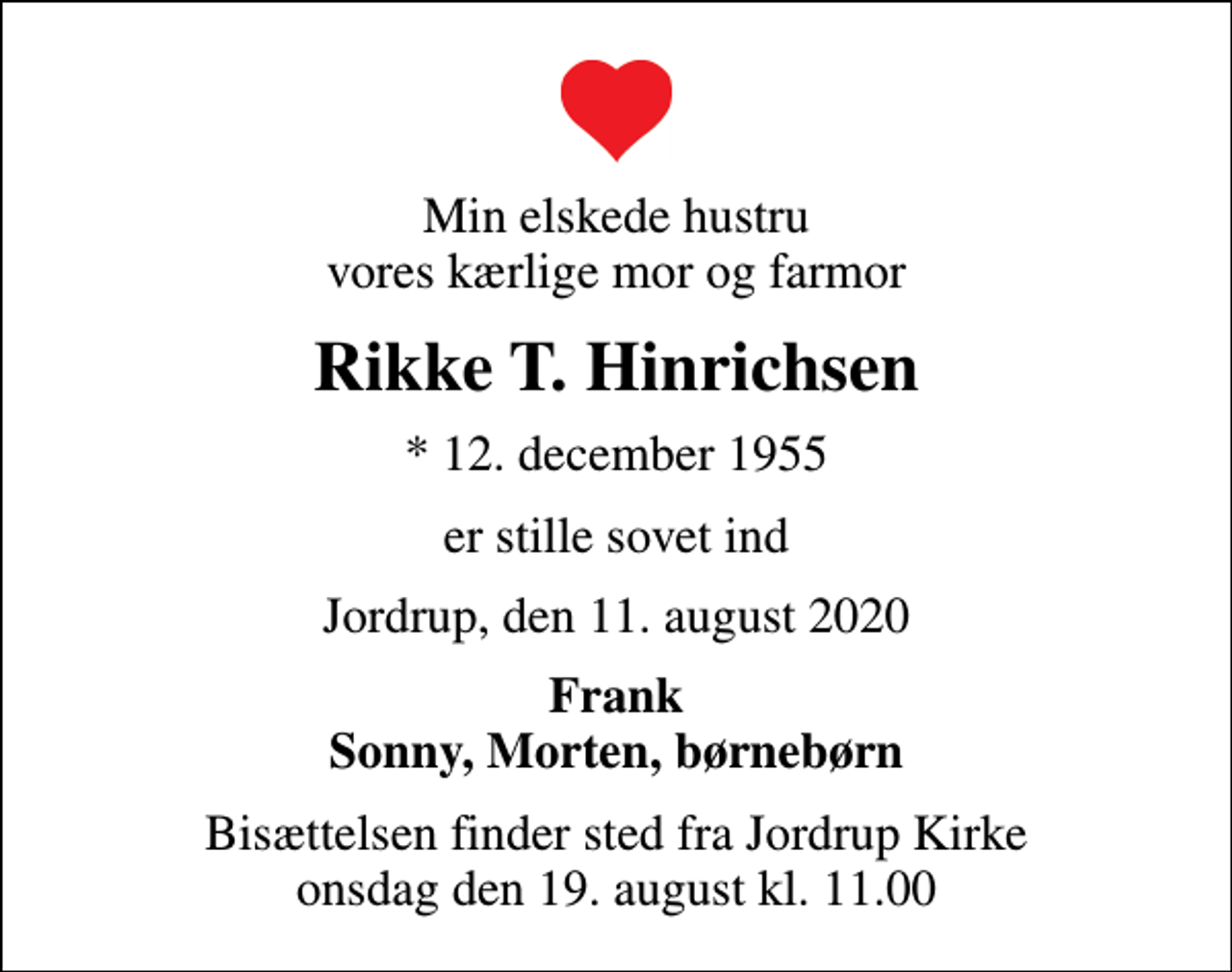 <p>Min elskede hustru vores kærlige mor og farmor<br />Rikke T. Hinrichsen<br />* 12. december 1955<br />er stille sovet ind<br />Jordrup, den 11. august 2020<br />Frank Sonny, Morten, børnebørn<br />Bisættelsen finder sted fra Jordrup Kirke onsdag den 19. august kl. 11.00</p>