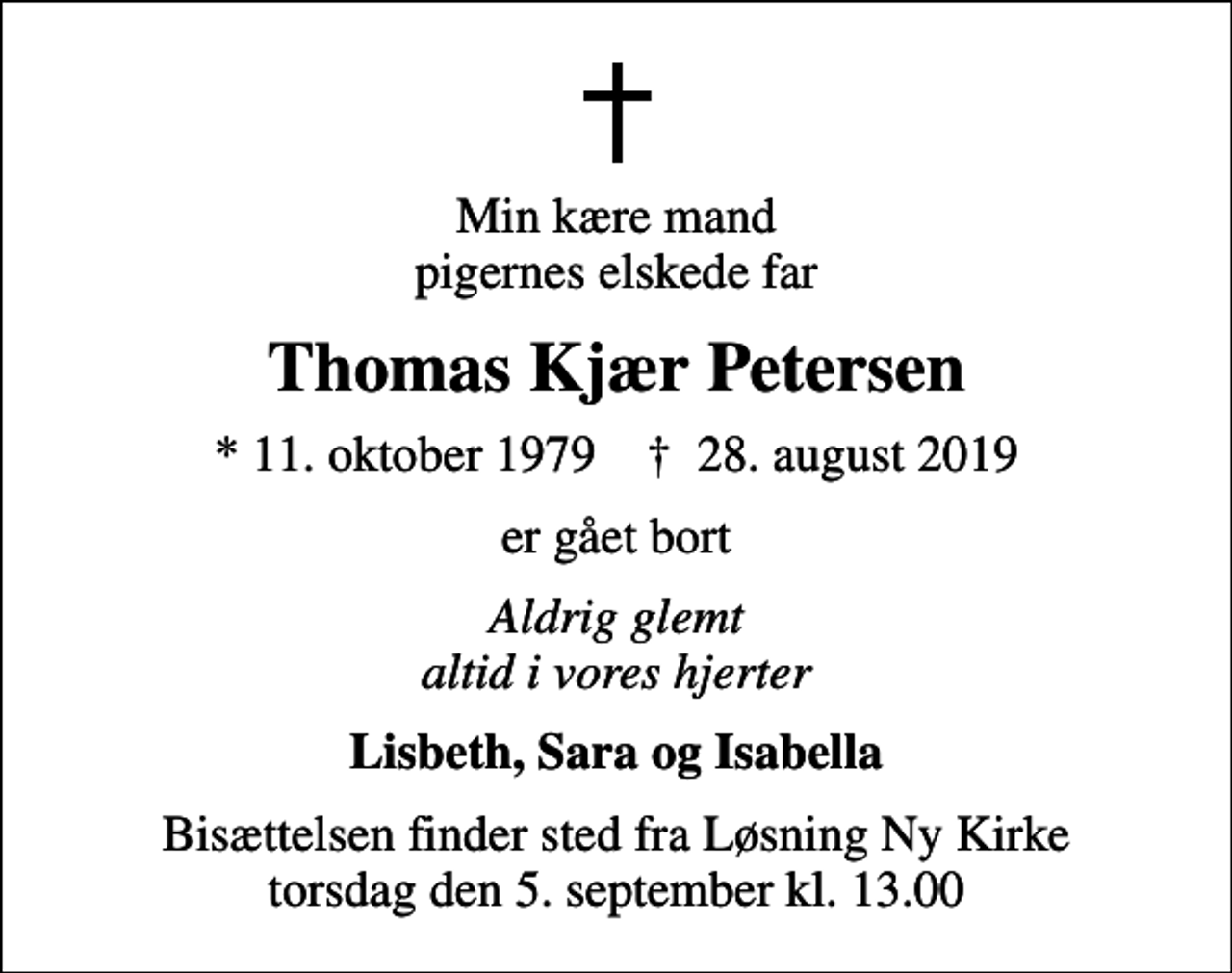 <p>Min kære mand pigernes elskede far<br />Thomas Kjær Petersen<br />* 11. oktober 1979 ✝ 28. august 2019<br />er gået bort<br />Aldrig glemt altid i vores hjerter<br />Lisbeth, Sara og Isabella<br />Bisættelsen finder sted fra Løsning Ny Kirke torsdag den 5. september kl. 13.00</p>