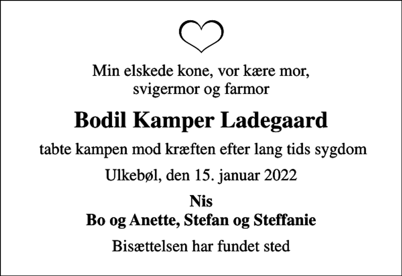 <p>Min elskede kone, vor kære mor, svigermor og farmor<br />Bodil Kamper Ladegaard<br />tabte kampen mod kræften efter lang tids sygdom<br />Ulkebøl, den 15. januar 2022<br />Nis Bo og Anette, Stefan og Steffanie<br />Bisættelsen har fundet sted</p>