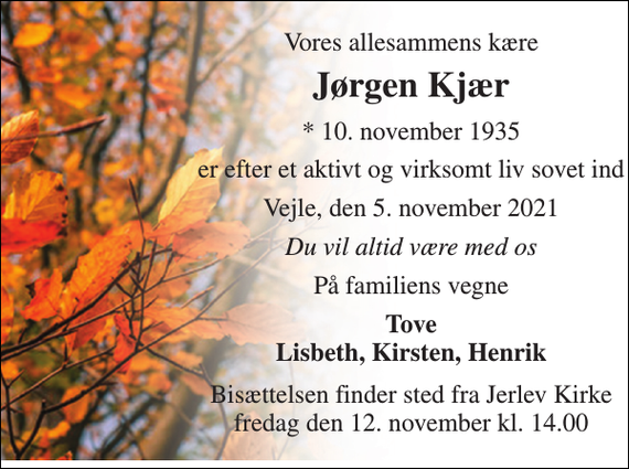 <p>Vores allesammens kære<br />Jørgen Kjær<br />* 10. november 1935<br />er efter et aktivt og virksomt liv sovet ind<br />Vejle, den 5. november 2021<br />Du vil altid være med os<br />På familiens vegne<br />Tove Lisbeth, Kirsten, Henrik<br />Bisættelsen finder sted fra Jerlev Kirke fredag den 12. november kl. 14.00</p>