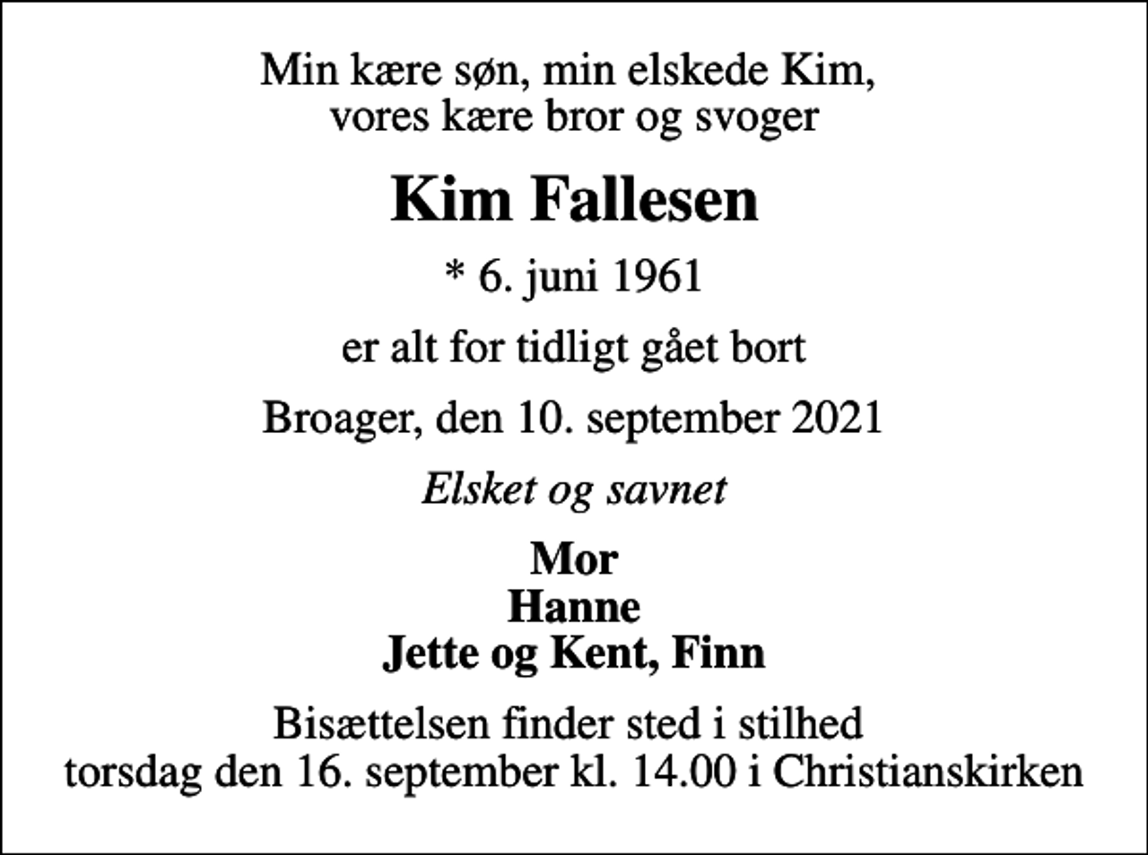 <p>Min kære søn, min elskede Kim, vores kære bror og svoger<br />Kim Fallesen<br />* 6. juni 1961<br />er alt for tidligt gået bort<br />Broager, den 10. september 2021<br />Elsket og savnet<br />Mor Hanne Jette og Kent, Finn<br />Bisættelsen finder sted i stilhed torsdag den 16. september kl. 14.00 i Christianskirken</p>