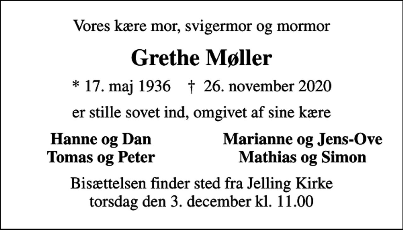 <p>Vores kære mor, svigermor og mormor<br />Grethe Møller<br />* 17. maj 1936 ✝ 26. november 2020<br />er stille sovet ind, omgivet af sine kære<br />Hanne og Dan<br />Marianne og Jens-Ove<br />Tomas og Peter<br />Mathias og Simon<br />Bisættelsen finder sted fra Jelling Kirke torsdag den 3. december kl. 11.00</p>
