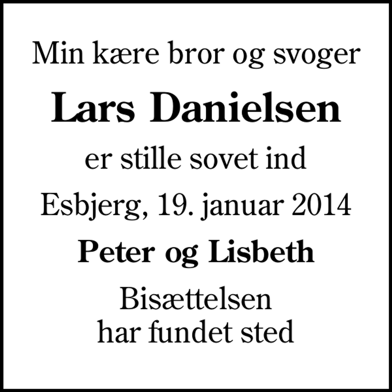 <p>Min kære bror og svoger<br />Lars Danielsen<br />er stille sovet ind<br />Esbjerg, 19. januar 2014<br />Peter og Lisbeth<br />Bisættelsen har fundet sted</p>