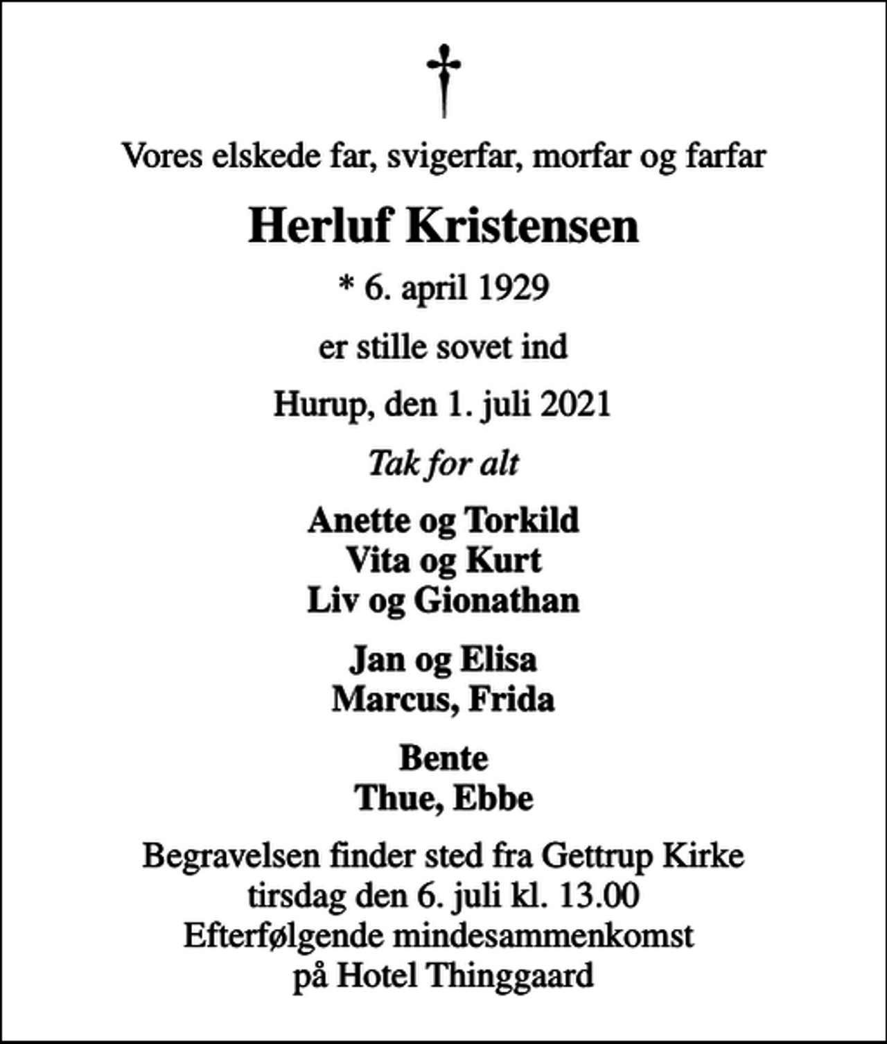 <p>Vores elskede far, svigerfar, morfar og farfar<br />Herluf Kristensen<br />* 6. april 1929<br />er stille sovet ind<br />Hurup, den 1. juli 2021<br />Tak for alt<br />Anette og Torkild Vita og Kurt Liv og Gionathan<br />Jan og Elisa Marcus, Frida<br />Begravelsen finder sted fra Gettrup Kirke tirsdag den 6. juli kl. 13.00 Efterfølgende mindesammenkomst på Hotel Thinggaard</p>