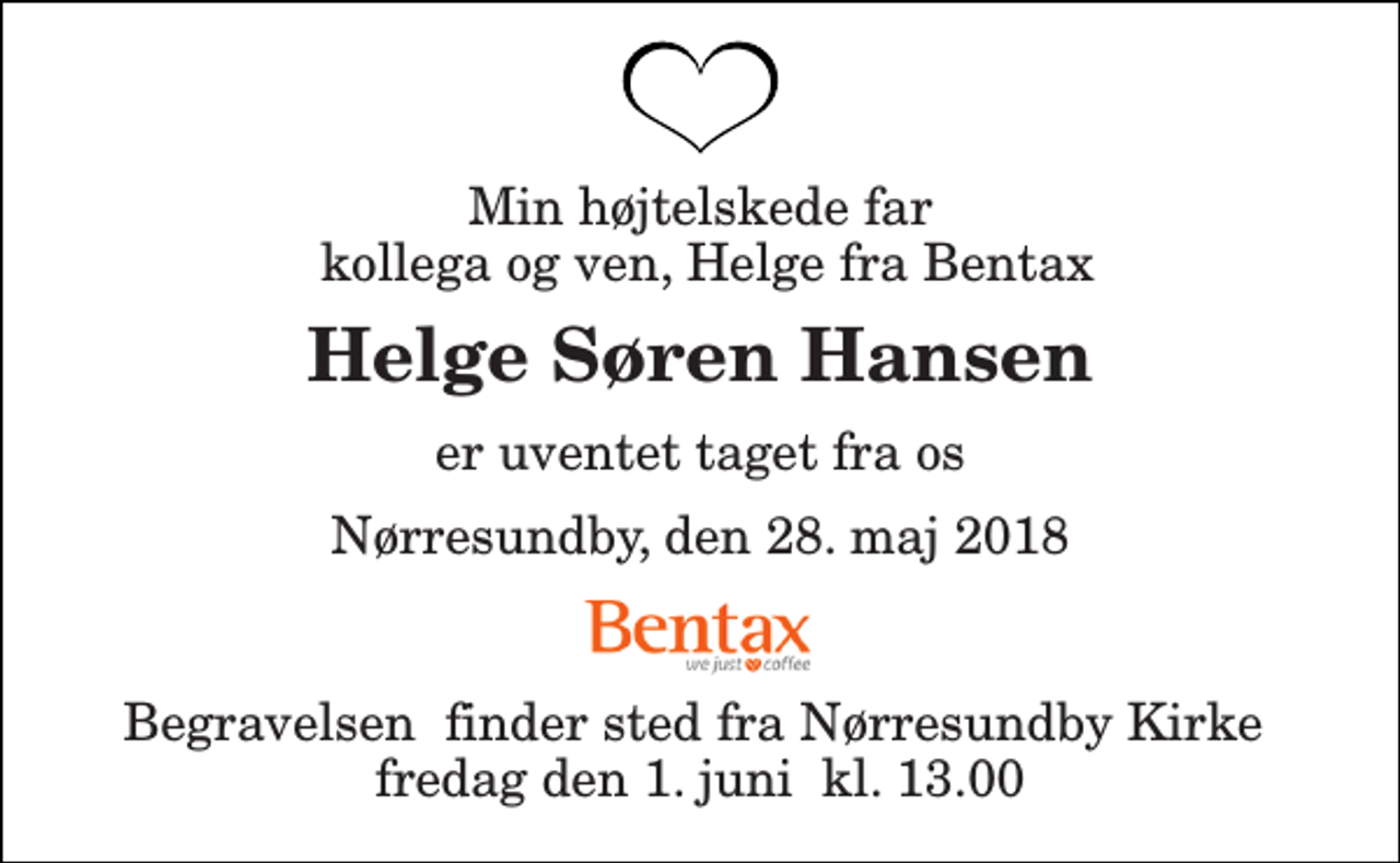 <p>Min højtelskede far kollega og ven, Helge fra Bentax<br />Helge Søren Hansen<br />er uventet taget fra os<br />Nørresundby, den 28. maj 2018<br />Begravelsen​ finder sted fra Nørresundby Kirke​ fredag den 1. juni​ kl. 13.00</p>