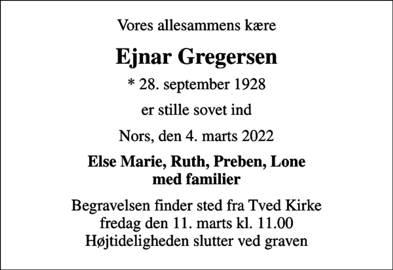 <p>Vores allesammens kære<br />Ejnar Gregersen<br />* 28. september 1928<br />er stille sovet ind<br />Nors, den 4. marts 2022<br />Else Marie, Ruth, Preben, Lone med familier<br />Begravelsen finder sted fra Tved Kirke fredag den 11. marts kl. 11.00 Højtideligheden slutter ved graven</p>