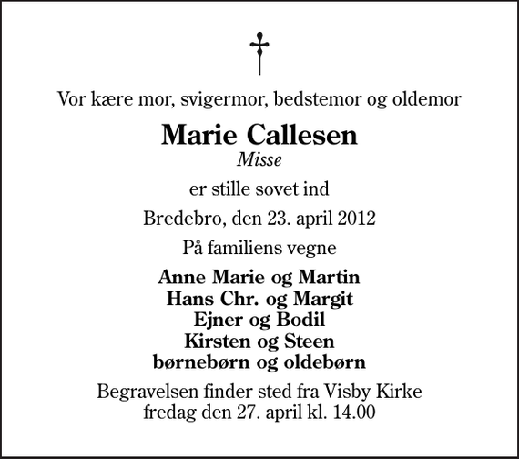 <p>Vor kære mor, svigermor, bedstemor og oldemor<br />Marie Callesen<br />Misse<br />er stille sovet ind<br />Bredebro, den 23. april 2012<br />På familiens vegne<br />Anne Marie og Martin Hans Chr. og Margit Ejner og Bodil Kirsten og Steen børnebørn og oldebørn<br />Begravelsen finder sted fra Visby Kirke fredag den 27. april kl. 14.00</p>