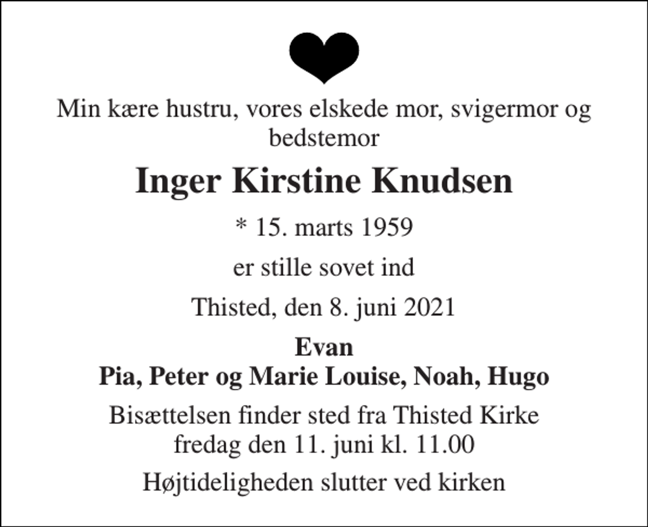 <p>Min kære hustru, vores elskede mor, svigermor og bedstemor<br />Inger Kirstine Knudsen<br />*​ 15. marts 1959<br />er stille sovet ind<br />Thisted, den 8. juni 2021<br />Evan Pia, Peter og Marie Louise, Noah, Hugo<br />Bisættelsen​ finder sted fra Thisted Kirke​ fredag den 11. juni​ kl. 11.00<br />Højtideligheden slutter ved kirken</p>