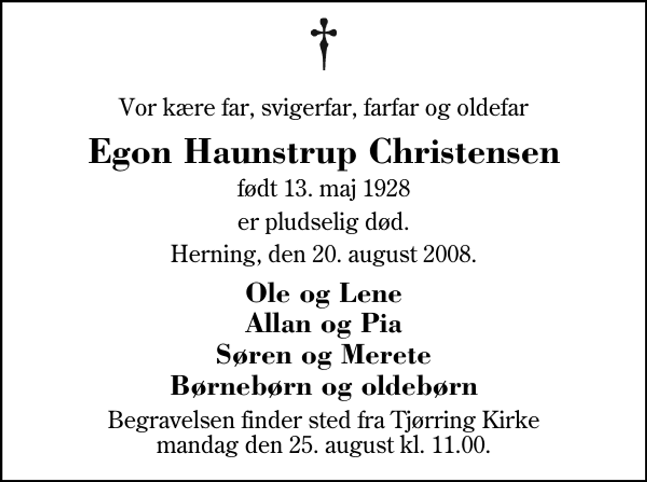 <p>Vor kære far, svigerfar, farfar og oldefar<br />Egon Haunstrup Christensen<br />født 13. maj 1928<br />er pludselig død.<br />Herning, den 20. august 2008.<br />Ole og Lene Allan og Pia Søren og Merete Børnebørn og oldebørn<br />Begravelsen finder sted fra Tjørring Kirke mandag den 25. august kl. 11.00</p>