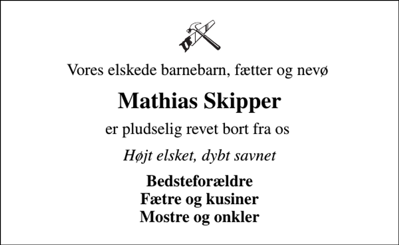 <p>Vores elskede barnebarn, fætter og nevø<br />Mathias Skipper<br />er pludselig revet bort fra os<br />Højt elsket, dybt savnet<br />Bedsteforældre Fætre og kusiner Mostre og onkler</p>