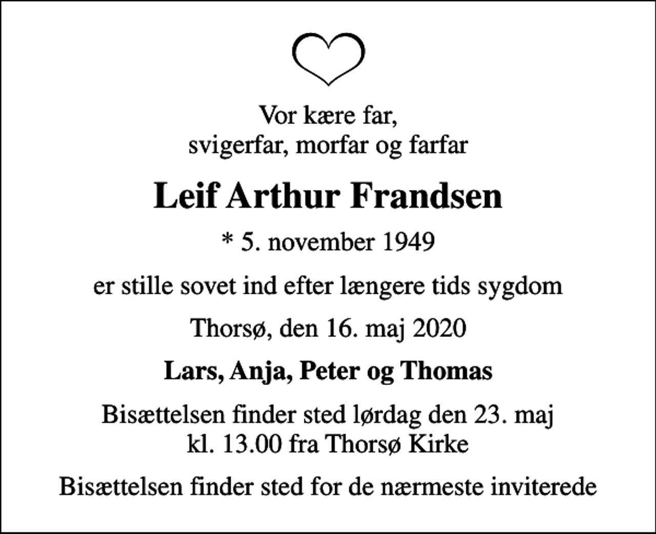 <p>Vor kære far, svigerfar, morfar og farfar<br />Leif Arthur Frandsen<br />* 5. november 1949<br />er stille sovet ind efter længere tids sygdom<br />Thorsø, den 16. maj 2020<br />Lars, Anja, Peter og Thomas<br />Bisættelsen finder sted lørdag den 23. maj kl. 13.00 fra Thorsø Kirke<br />Bisættelsen finder sted for de nærmeste inviterede</p>