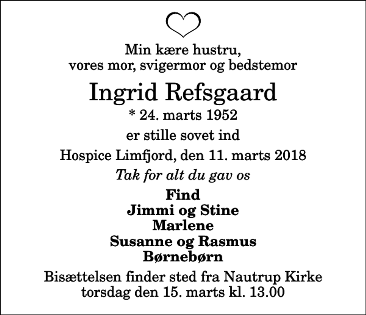 <p>Min kære hustru, vores mor, svigermor og bedstemor<br />Ingrid Refsgaard<br />* 24. marts 1952<br />er stille sovet ind<br />Hospice Limfjord, den 11. marts 2018<br />Tak for alt du gav os<br />Find Jimmi og Stine Marlene Susanne og Rasmus Børnebørn<br />Bisættelsen finder sted fra Nautrup Kirke torsdag den 15. marts kl. 13.00</p>