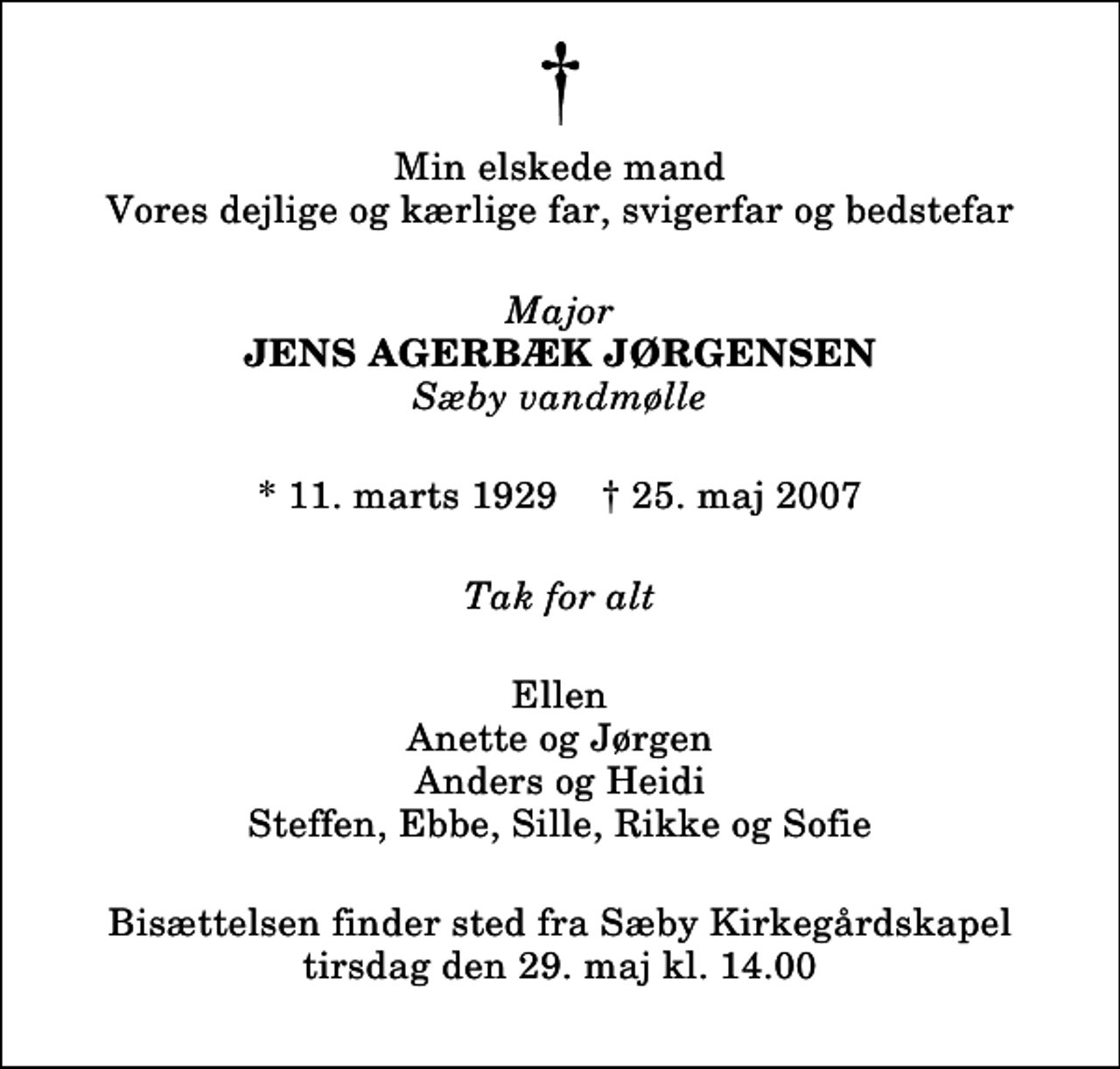 <p>Min elskede mand Vores dejlige og kærlige far, svigerfar og bedstefar<br />Major<br />Jens Agerbæk Jørgensen<br />Sæby vandmølle<br />* 11. marts 1929 ✝ 25. maj 2007<br />Tak for alt<br />Ellen Anette og Jørgen Anders og Heidi Steffen, Ebbe, Sille, Rikke og Sofie<br />Bisættelsen finder sted fra Sæby Kirkegårdskapel tirsdag den 29. maj kl. 14.00</p>